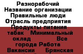 Разнорабочий › Название организации ­ Правильные люди › Отрасль предприятия ­ Продукты питания, табак › Минимальный оклад ­ 30 000 - Все города Работа » Вакансии   . Брянская обл.,Сельцо г.